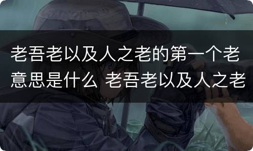 老吾老以及人之老的第一个老意思是什么 老吾老以及人之老的意思