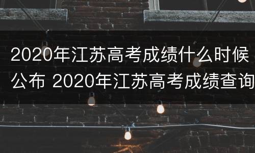 2020年江苏高考成绩什么时候公布 2020年江苏高考成绩查询入口