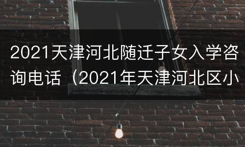 2021天津河北随迁子女入学咨询电话（2021年天津河北区小学报名时间）