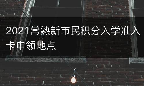 2021常熟新市民积分入学准入卡申领地点
