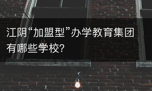 江阴“加盟型”办学教育集团有哪些学校？