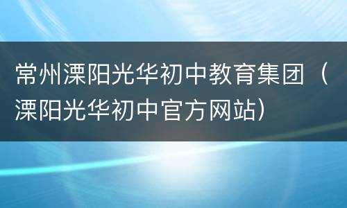 常州溧阳光华初中教育集团（溧阳光华初中官方网站）
