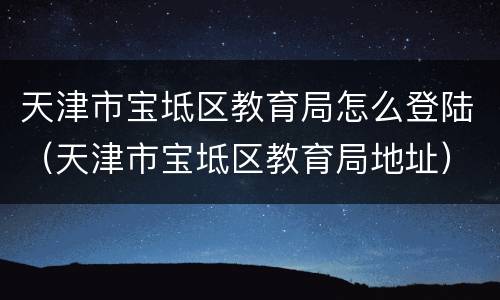 天津市宝坻区教育局怎么登陆（天津市宝坻区教育局地址）