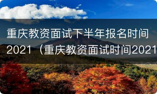重庆教资面试下半年报名时间2021（重庆教资面试时间2021年下半年）
