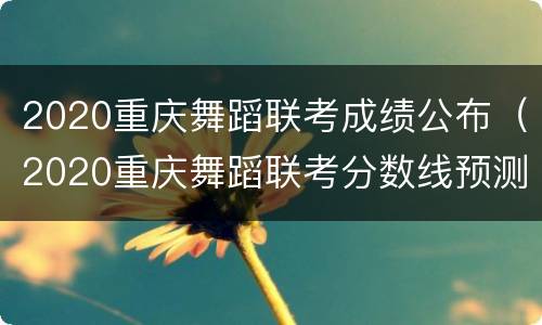 2020重庆舞蹈联考成绩公布（2020重庆舞蹈联考分数线预测）