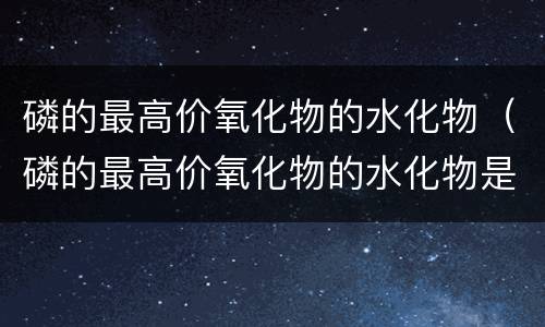 磷的最高价氧化物的水化物（磷的最高价氧化物的水化物是什么）