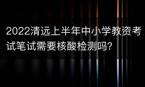 2022清远上半年中小学教资考试笔试需要核酸检测吗？