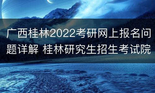 广西桂林2022考研网上报名问题详解 桂林研究生招生考试院