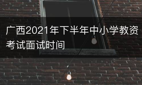 广西2021年下半年中小学教资考试面试时间