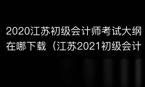 2020江苏初级会计师考试大纲在哪下载（江苏2021初级会计教材）