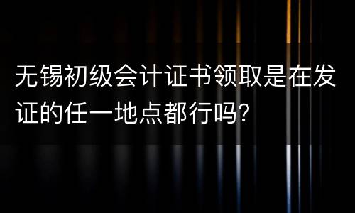 无锡初级会计证书领取是在发证的任一地点都行吗？