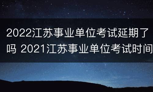 2022江苏事业单位考试延期了吗 2021江苏事业单位考试时间下半年