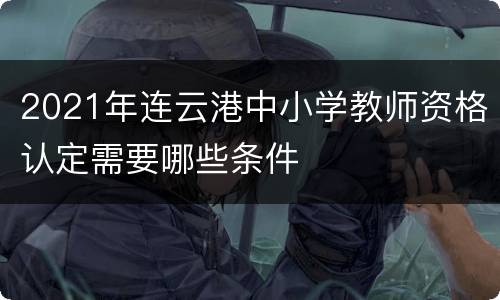 2021年连云港中小学教师资格认定需要哪些条件