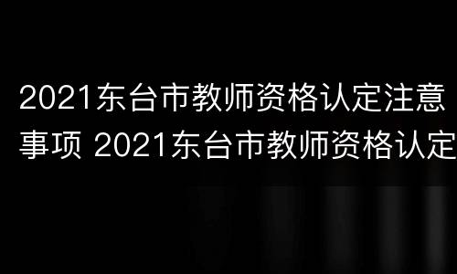 2021东台市教师资格认定注意事项 2021东台市教师资格认定注意事项及时间