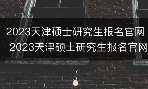 2023天津硕士研究生报名官网 2023天津硕士研究生报名官网公告
