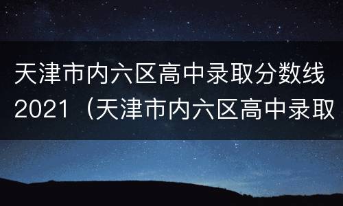 天津市内六区高中录取分数线2021（天津市内六区高中录取分数线2021级）