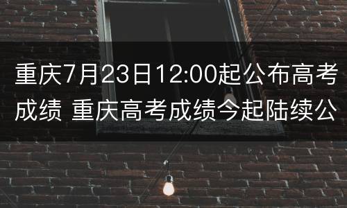 重庆7月23日12:00起公布高考成绩 重庆高考成绩今起陆续公布