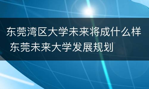 东莞湾区大学未来将成什么样 东莞未来大学发展规划