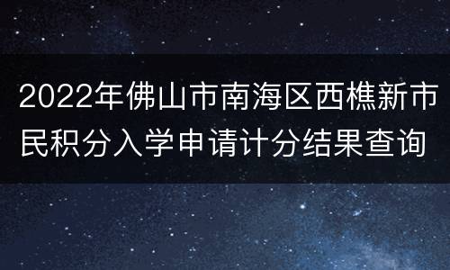 2022年佛山市南海区西樵新市民积分入学申请计分结果查询