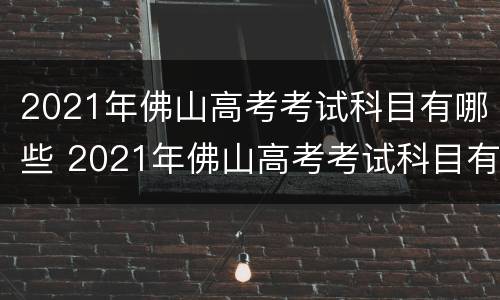 2021年佛山高考考试科目有哪些 2021年佛山高考考试科目有哪些题