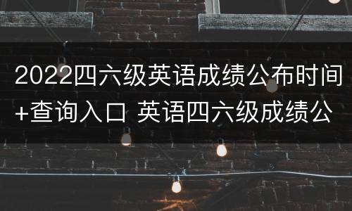 2022四六级英语成绩公布时间+查询入口 英语四六级成绩公布时间2021查询