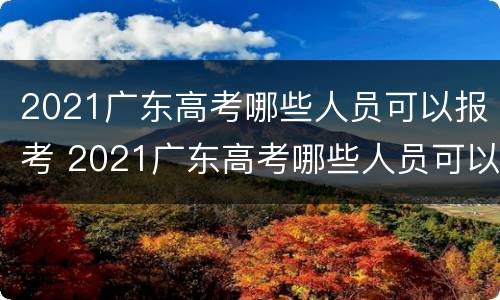 2021广东高考哪些人员可以报考 2021广东高考哪些人员可以报考本科