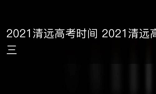 2021清远高考时间 2021清远高三