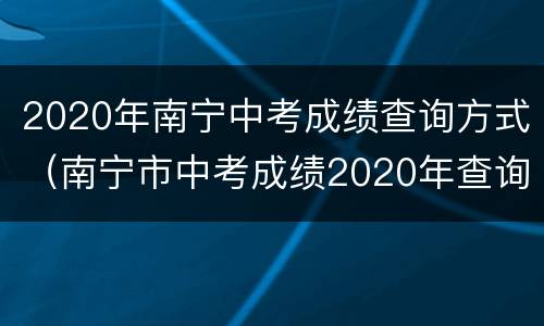 2020年南宁中考成绩查询方式（南宁市中考成绩2020年查询）