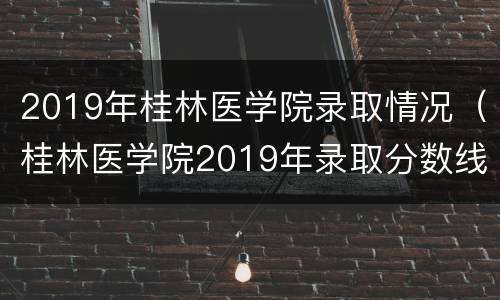 2019年桂林医学院录取情况（桂林医学院2019年录取分数线）