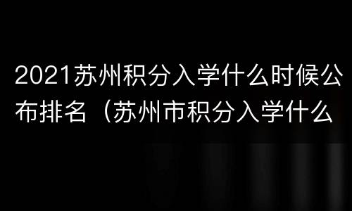 2021苏州积分入学什么时候公布排名（苏州市积分入学什么时候公布）