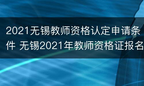 2021无锡教师资格认定申请条件 无锡2021年教师资格证报名时间