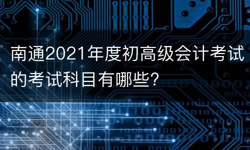 南通2021年度初高级会计考试的考试科目有哪些?