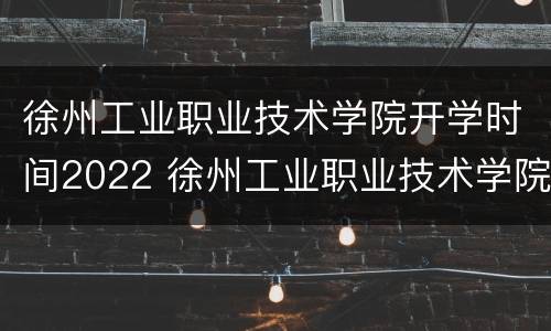 徐州工业职业技术学院开学时间2022 徐州工业职业技术学院开学时间2022年