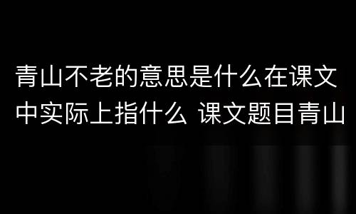 青山不老的意思是什么在课文中实际上指什么 课文题目青山不老的意思是什么实际上指什么