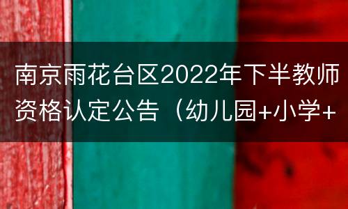 南京雨花台区2022年下半教师资格认定公告（幼儿园+小学+初中）
