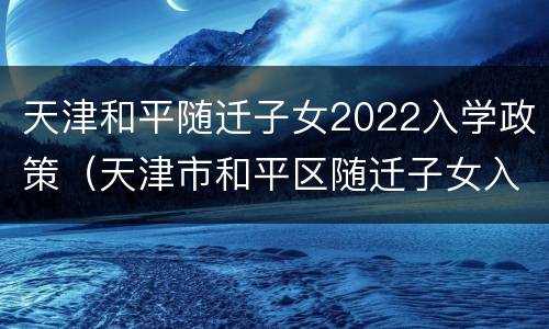 天津和平随迁子女2022入学政策（天津市和平区随迁子女入学申请表2020年）