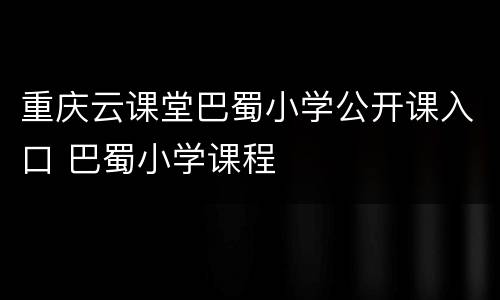 重庆云课堂巴蜀小学公开课入口 巴蜀小学课程