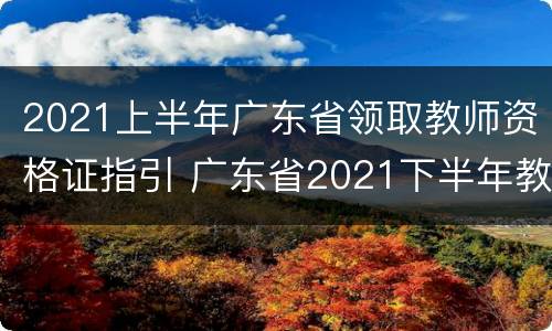 2021上半年广东省领取教师资格证指引 广东省2021下半年教师资格证
