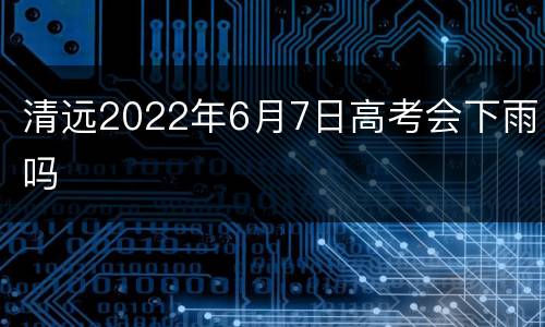 清远2022年6月7日高考会下雨吗