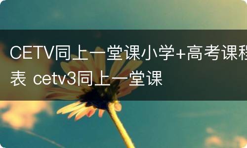 CETV同上一堂课小学+高考课程表 cetv3同上一堂课