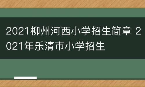 2021柳州河西小学招生简章 2021年乐清市小学招生
