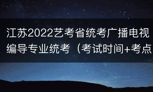 江苏2022艺考省统考广播电视编导专业统考（考试时间+考点安排）