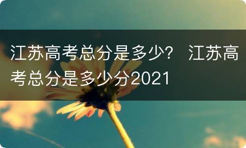 江苏高考总分是多少？ 江苏高考总分是多少分2021