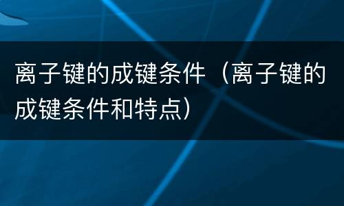 离子键的成键条件（离子键的成键条件和特点）