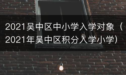 2021吴中区中小学入学对象（2021年吴中区积分入学小学）
