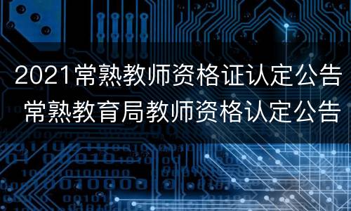 2021常熟教师资格证认定公告 常熟教育局教师资格认定公告