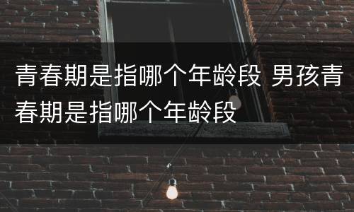青春期是指哪个年龄段 男孩青春期是指哪个年龄段
