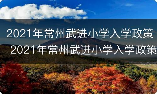 2021年常州武进小学入学政策 2021年常州武进小学入学政策解读