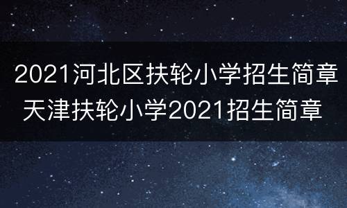 2021河北区扶轮小学招生简章 天津扶轮小学2021招生简章