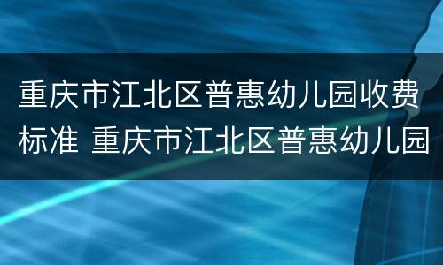 重庆市江北区普惠幼儿园收费标准 重庆市江北区普惠幼儿园收费标准表